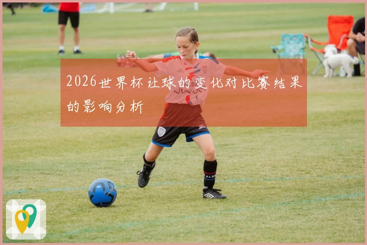 2026世界杯让球的变化对比赛结果的影响分析